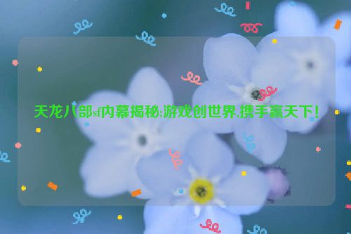 天龙八部sf内幕揭秘:游戏创世界,携手赢天下！